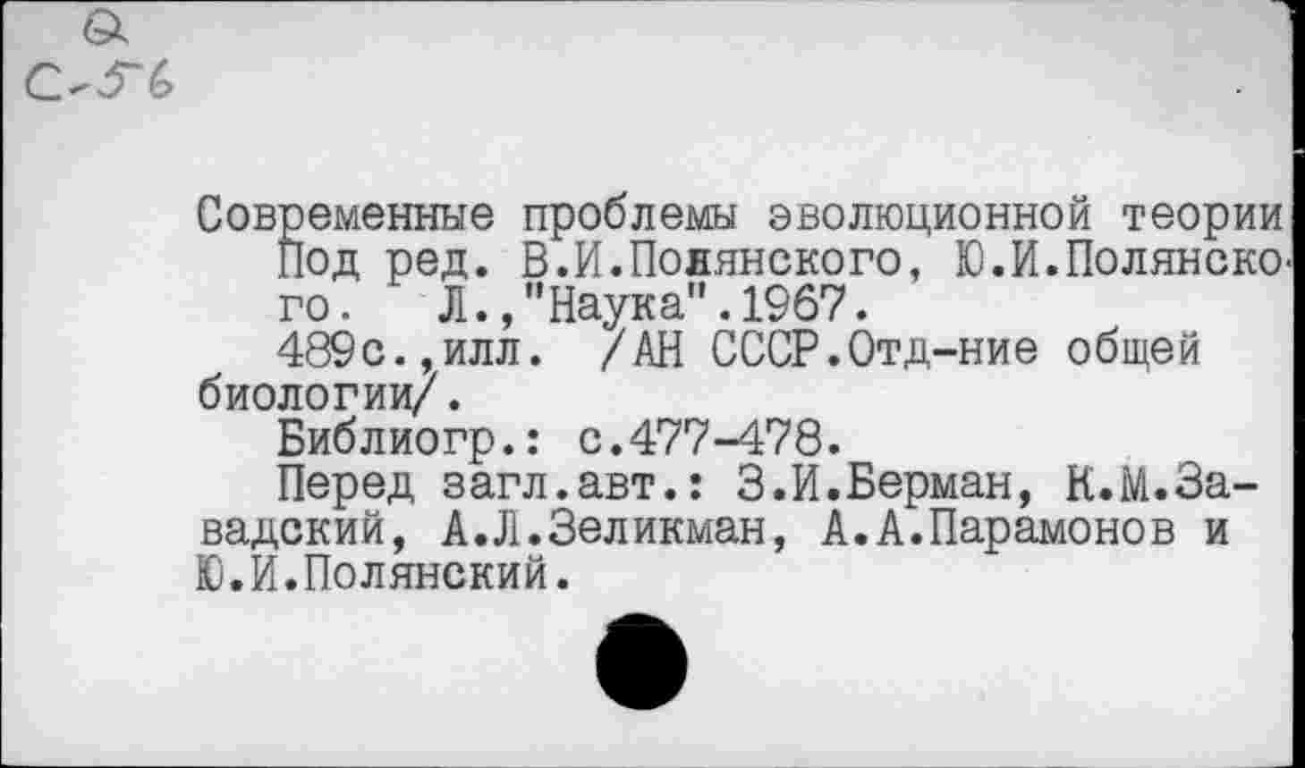 ﻿а
ОГ6
Современные проблемы эволюционной теории под ред. В.И.Полянского, Ю.И.Полянско го. Л.Наука".1967.
489с.,илл. /АН СССР.Отд-ние общей биологии/.
Библиогр.: с.477-478.
Перед загл.авт.: 3.И.Берман, К.М.За-вадский, А.Л.Зеликман, А.А.Парамонов и Ю.И.Полянский.